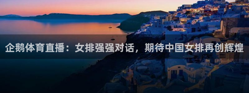 世界杯预选赛欧洲赛区直播：企鹅体育直播：女排强强对话，期待中国女排再创辉煌